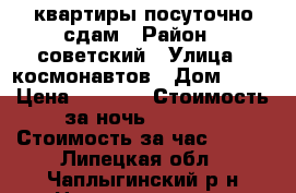 квартиры посуточно сдам › Район ­ советский › Улица ­ космонавтов › Дом ­ 30 › Цена ­ 1 300 › Стоимость за ночь ­ 1 100 › Стоимость за час ­ 500 - Липецкая обл., Чаплыгинский р-н Недвижимость » Квартиры аренда посуточно   . Липецкая обл.